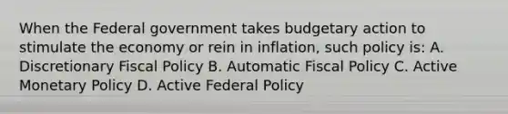 When the Federal government takes budgetary action to stimulate the economy or rein in inflation, such policy is: A. Discretionary Fiscal Policy B. Automatic Fiscal Policy C. Active Monetary Policy D. Active Federal Policy