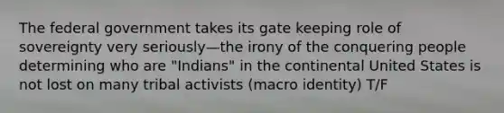 The federal government takes its gate keeping role of sovereignty very seriously—the irony of the conquering people determining who are "Indians" in the continental United States is not lost on many tribal activists (macro identity) T/F