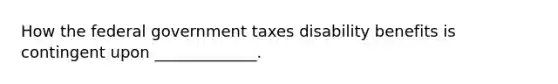 How the federal government taxes disability benefits is contingent upon _____________.