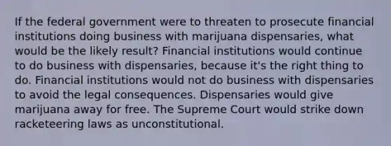 If the federal government were to threaten to prosecute financial institutions doing business with marijuana dispensaries, what would be the likely result? Financial institutions would continue to do business with dispensaries, because it's the right thing to do. Financial institutions would not do business with dispensaries to avoid the legal consequences. Dispensaries would give marijuana away for free. The Supreme Court would strike down racketeering laws as unconstitutional.