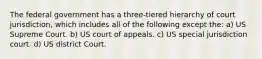 The federal government has a three-tiered hierarchy of court jurisdiction, which includes all of the following except the: a) US Supreme Court. b) US court of appeals. c) US special jurisdiction court. d) US district Court.