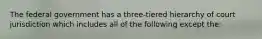 The federal government has a three-tiered hierarchy of court jurisdiction which includes all of the following except the: