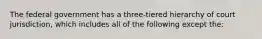 The federal government has a three-tiered hierarchy of court jurisdiction, which includes all of the following except the: