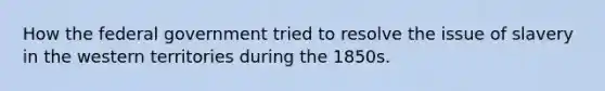 How the federal government tried to resolve the issue of slavery in the western territories during the 1850s.