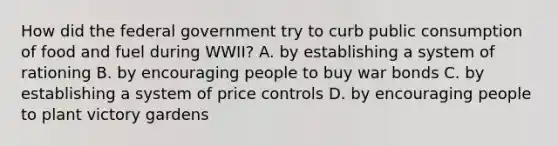 How did the federal government try to curb public consumption of food and fuel during WWII? A. by establishing a system of rationing B. by encouraging people to buy war bonds C. by establishing a system of price controls D. by encouraging people to plant victory gardens