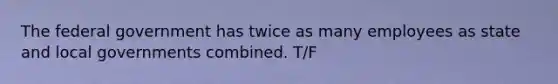 The federal government has twice as many employees as state and local governments combined. T/F