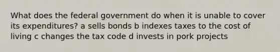 What does the federal government do when it is unable to cover its expenditures? a sells bonds b indexes taxes to the cost of living c changes the tax code d invests in pork projects