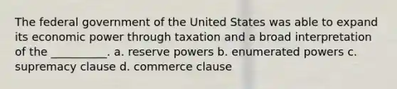 The federal government of the United States was able to expand its economic power through taxation and a broad interpretation of the __________. a. reserve powers b. enumerated powers c. supremacy clause d. commerce clause