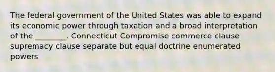 The federal government of the United States was able to expand its economic power through taxation and a broad interpretation of the ________. Connecticut Compromise commerce clause supremacy clause separate but equal doctrine enumerated powers