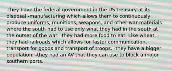 -they have the federal government in the US treasury at its disposal -manufacturing which allows them to continuously produce uniforms, munitions, weapons, and other war materials-where the south had to use only what they had in the south at the outset of the war. -they had more food to eat. Like wheat. -they had railroads which allows for faster communication, transport for goods and transport of troops. -they have a bigger population. -they had an AV that they can use to block a major southern ports.