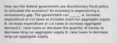 How can the federal government use discretionary fiscal policy to stimulate the​ economy? An economy is experiencing a recessionary gap. The government can​ ______. A. increase expenditure or cut taxes to increase​ short-run aggregate supply B. increase expenditure or cut taxes to increase aggregate demand C. raise taxes or decrease the quantity of money to decrease​ long-run aggregate supply D. raise taxes to decrease​ long-run aggregate supply