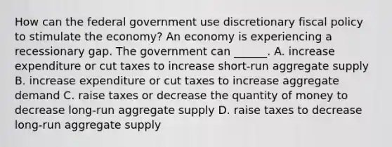 How can the federal government use discretionary <a href='https://www.questionai.com/knowledge/kPTgdbKdvz-fiscal-policy' class='anchor-knowledge'>fiscal policy</a> to stimulate the​ economy? An economy is experiencing a recessionary gap. The government can​ ______. A. increase expenditure or cut taxes to increase​ short-run aggregate supply B. increase expenditure or cut taxes to increase aggregate demand C. raise taxes or decrease the quantity of money to decrease​ long-run aggregate supply D. raise taxes to decrease​ long-run aggregate supply