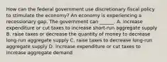 How can the federal government use discretionary fiscal policy to stimulate the​ economy? An economy is experiencing a recessionary gap. The government can​ ______. A. increase expenditure or cut taxes to increase​ short-run aggregate supply B. raise taxes or decrease the quantity of money to decrease​ long-run aggregate supply C. raise taxes to decrease​ long-run aggregate supply D. increase expenditure or cut taxes to increase aggregate demand