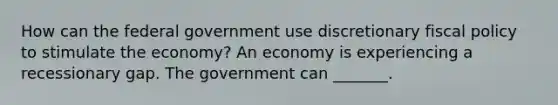 How can the federal government use discretionary <a href='https://www.questionai.com/knowledge/kPTgdbKdvz-fiscal-policy' class='anchor-knowledge'>fiscal policy</a> to stimulate the​ economy? An economy is experiencing a recessionary gap. The government can​ _______.