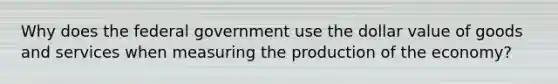 Why does the federal government use the dollar value of goods and services when measuring the production of the economy?