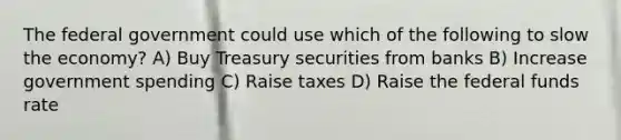 The federal government could use which of the following to slow the economy? A) Buy Treasury securities from banks B) Increase government spending C) Raise taxes D) Raise the federal funds rate