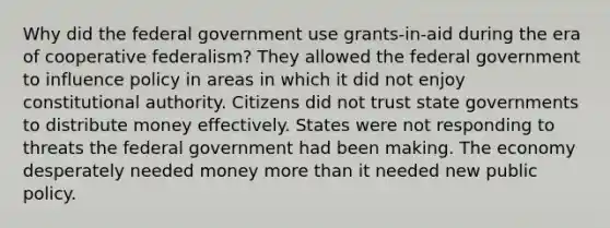 Why did the federal government use grants-in-aid during the era of cooperative federalism? They allowed the federal government to influence policy in areas in which it did not enjoy constitutional authority. Citizens did not trust <a href='https://www.questionai.com/knowledge/kktWZGE8l3-state-governments' class='anchor-knowledge'>state governments</a> to distribute money effectively. States were not responding to threats the federal government had been making. The economy desperately needed money <a href='https://www.questionai.com/knowledge/keWHlEPx42-more-than' class='anchor-knowledge'>more than</a> it needed new public policy.