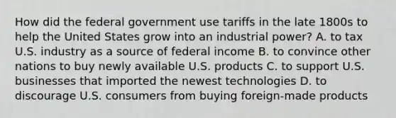 How did the federal government use tariffs in the late 1800s to help the United States grow into an industrial power? A. to tax U.S. industry as a source of federal income B. to convince other nations to buy newly available U.S. products C. to support U.S. businesses that imported the newest technologies D. to discourage U.S. consumers from buying foreign-made products