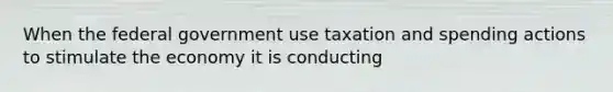 When the federal government use taxation and spending actions to stimulate the economy it is conducting