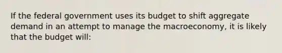 If the federal government uses its budget to shift aggregate demand in an attempt to manage the macroeconomy, it is likely that the budget will: