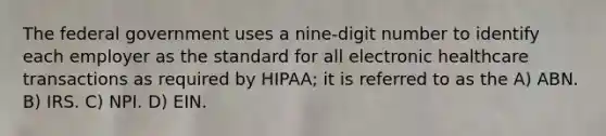 The federal government uses a nine-digit number to identify each employer as the standard for all electronic healthcare transactions as required by HIPAA; it is referred to as the A) ABN. B) IRS. C) NPI. D) EIN.