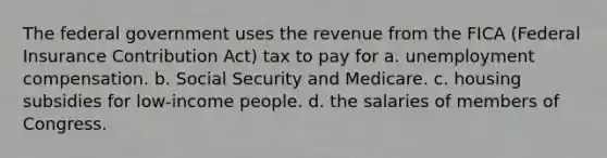 The federal government uses the revenue from the FICA (Federal Insurance Contribution Act) tax to pay for a. unemployment compensation. b. Social Security and Medicare. c. housing subsidies for low-income people. d. the salaries of members of Congress.