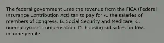 The federal government uses the revenue from the FICA (Federal Insurance Contribution Act) tax to pay for A. the salaries of members of Congress. B. Social Security and Medicare. C. unemployment compensation. D. housing subsidies for low-income people.