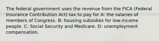 The federal government uses the revenue from the FICA (Federal Insurance Contribution Act) tax to pay for A: the salaries of members of Congress. B: housing subsidies for low-income people. C: Social Security and Medicare. D: unemployment compensation.