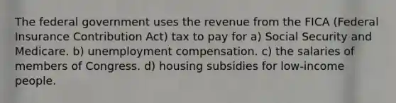 The federal government uses the revenue from the FICA (Federal Insurance Contribution Act) tax to pay for a) Social Security and Medicare. b) unemployment compensation. c) the salaries of members of Congress. d) housing subsidies for low-income people.