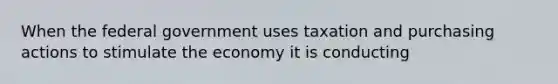 When the federal government uses taxation and purchasing actions to stimulate the economy it is conducting