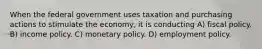 When the federal government uses taxation and purchasing actions to stimulate the economy, it is conducting A) fiscal policy. B) income policy. C) monetary policy. D) employment policy.