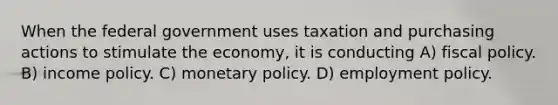 When the federal government uses taxation and purchasing actions to stimulate the economy, it is conducting A) <a href='https://www.questionai.com/knowledge/kPTgdbKdvz-fiscal-policy' class='anchor-knowledge'>fiscal policy</a>. B) income policy. C) <a href='https://www.questionai.com/knowledge/kEE0G7Llsx-monetary-policy' class='anchor-knowledge'>monetary policy</a>. D) employment policy.