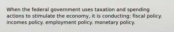 When the federal government uses taxation and spending actions to stimulate the economy, it is conducting: fiscal policy. incomes policy. employment policy. monetary policy.