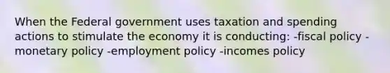 When the Federal government uses taxation and spending actions to stimulate the economy it is conducting: -fiscal policy -monetary policy -employment policy -incomes policy