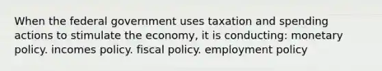 When the federal government uses taxation and spending actions to stimulate the economy, it is conducting: monetary policy. incomes policy. fiscal policy. employment policy