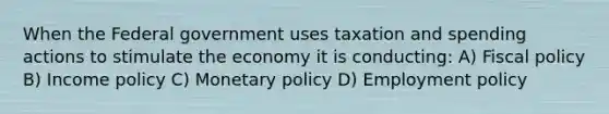 When the Federal government uses taxation and spending actions to stimulate the economy it is conducting: A) Fiscal policy B) Income policy C) Monetary policy D) Employment policy