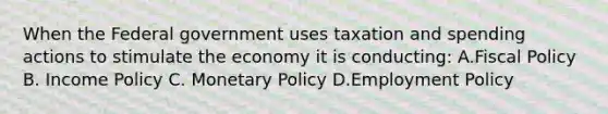 When the Federal government uses taxation and spending actions to stimulate the economy it is conducting: A.Fiscal Policy B. Income Policy C. Monetary Policy D.Employment Policy