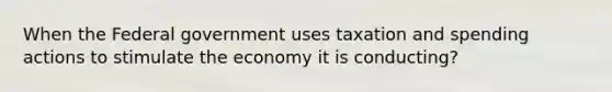 When the Federal government uses taxation and spending actions to stimulate the economy it is conducting?