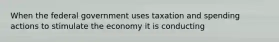 When the federal government uses taxation and spending actions to stimulate the economy it is conducting