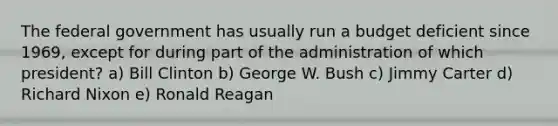 The federal government has usually run a budget deficient since 1969, except for during part of the administration of which president? a) Bill Clinton b) George W. Bush c) Jimmy Carter d) Richard Nixon e) Ronald Reagan