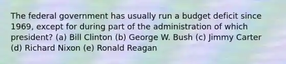 The federal government has usually run a budget deficit since 1969, except for during part of the administration of which president? (a) Bill Clinton (b) George W. Bush (c) Jimmy Carter (d) Richard Nixon (e) Ronald Reagan