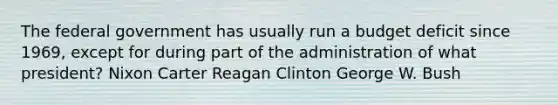 The federal government has usually run a budget deficit since 1969, except for during part of the administration of what president? Nixon Carter Reagan Clinton George W. Bush