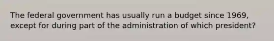 The federal government has usually run a budget since 1969, except for during part of the administration of which president?