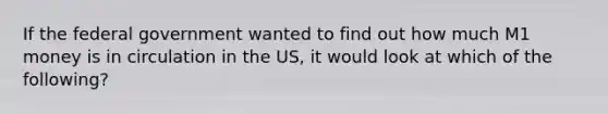 If the federal government wanted to find out how much M1 money is in circulation in the US, it would look at which of the following?