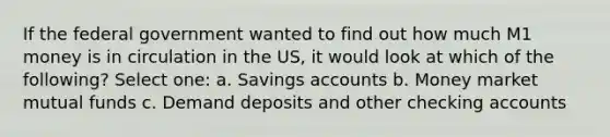 If the federal government wanted to find out how much M1 money is in circulation in the US, it would look at which of the following? Select one: a. Savings accounts b. Money market mutual funds c. Demand deposits and other checking accounts