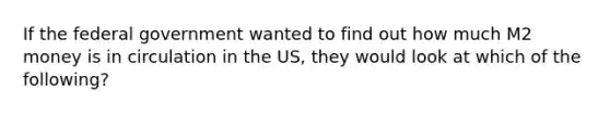 If the federal government wanted to find out how much M2 money is in circulation in the US, they would look at which of the following?