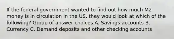 If the federal government wanted to find out how much M2 money is in circulation in the US, they would look at which of the following? Group of answer choices A. Savings accounts B. Currency C. Demand deposits and other checking accounts