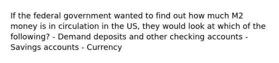 If the federal government wanted to find out how much M2 money is in circulation in the US, they would look at which of the following? - Demand deposits and other checking accounts - Savings accounts - Currency