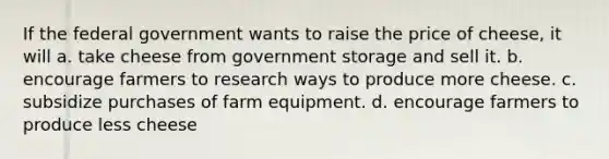 If the federal government wants to raise the price of cheese, it will a. take cheese from government storage and sell it. b. encourage farmers to research ways to produce more cheese. c. subsidize purchases of farm equipment. d. encourage farmers to produce less cheese