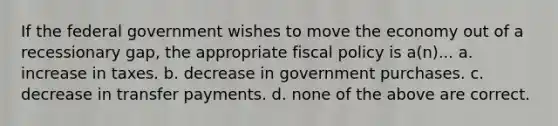 If the federal government wishes to move the economy out of a recessionary gap, the appropriate fiscal policy is a(n)... a. increase in taxes. b. decrease in government purchases. c. decrease in transfer payments. d. none of the above are correct.